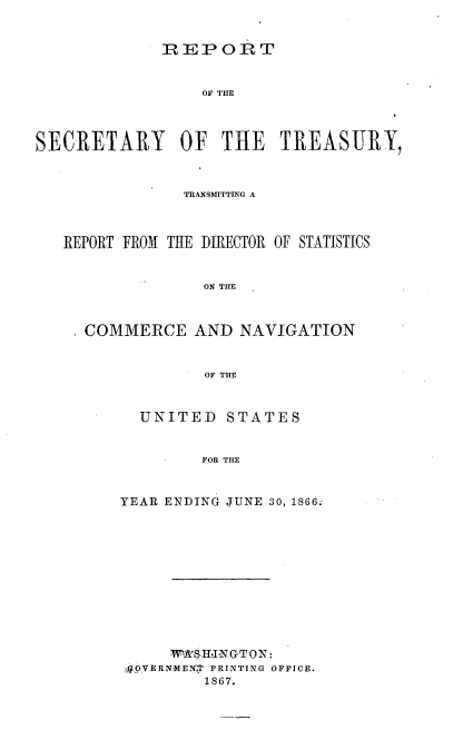 handle is hein.usccsset/usconset36975 and id is 1 raw text is: 


             REPORT


                 OF THE



SECRETARY OF THE TREASURY,



                TRANSMITTING A



   REPORT FROM THE DIRECTOR OF STATISTICS


                  ON TIE



     COMMERCE AND NAVIGATION


                  OF THE


  UNITED   STATES


         FOR THE


YEAR ENDING JUNE 30, 1866:


    W1A'SHINGTON:
OVERNIMEN, PRINTING OFFICE.
       1867.


