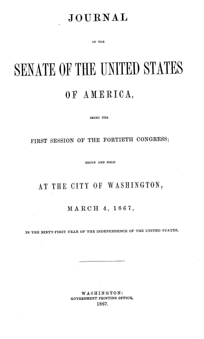 handle is hein.usccsset/usconset36976 and id is 1 raw text is: 


              JOURNAL



                    OF TLE





SENATE OF THE UNITED STATES



             OF   AMERICA,



                   BEING THE




    FIRST SESSION OF THE FORTIETH CONGRESS;



                  BEGUN AND IELD




      AT  THE CITY  OF  WASHINGTON,



             MARCH 4, 1867,



   IN THE NINTY-FIRST YEAR OF THE INDEPENDENCE OF THE UNITED STATES.











                 WASHINGTON:
              GOVERNMENT PR[NTING OFFICE.
                     1867.


