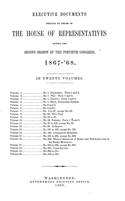 handle is hein.usccsset/usconset36980 and id is 1 raw text is: 




              EXECUTIVE DOCUMENTS


                       PRINTED BY ORDER OF




  THE HOUSE OF REPRESENTATIVES


                           DURING THE



         SECOND  SESSION OF THE  FORTIETH   CONGRESS,



                      18   67-'6 8.





                IN   TWENTY VOLUMES.




Volume 1..--.......-......No.1. Diplomatic: Parts I and 2.
Volume 2---------------...   No. 1. War : Parts 1 and 2.
Volume 3..................No.1. Interior: Parts I and 2.
Volume 4............ ......No. 1. Navy, Postmaster General.
Volume 5---------------..No.2 and 3.
Volume 6.....--... ...--...No.4 and 5.
Volume 7......--.-...--....No. 6 to 57, except No. 23.
Volume 8..---.............No.23. Wirz Trial.
Volume 9-.................No.58 to 95.
Volume 10............. .....No. 96. Patents : Parts 1, § and 3.
Volume 11.......... ........No.97 to 156, except No. 99.
Volume 12............ --....No. 99. Ordnance.
Volume 13..........-........No. 157 to 180, except No.160.
Volume 14..................No. 160. Commercial Relations.
Volume 15........-.. ........No. 181 to 252, except No. 202.
Volume 16..................No.202. Mineral Resources of States and Territories west or
                        the Rocky Mount tins.
Volume 17-.... ..-...........No. 253 to 295, except No. 275.
Volume 18.....-.............No.275. Coast Survey.
Volume 19.... ...... ........No.296 to 311.
Volume 20.......... ..... ...No. 312 to 341.









                     WASHINGTON:
             GOVERNMENT PRINTING OFFICE.
                            1868.


