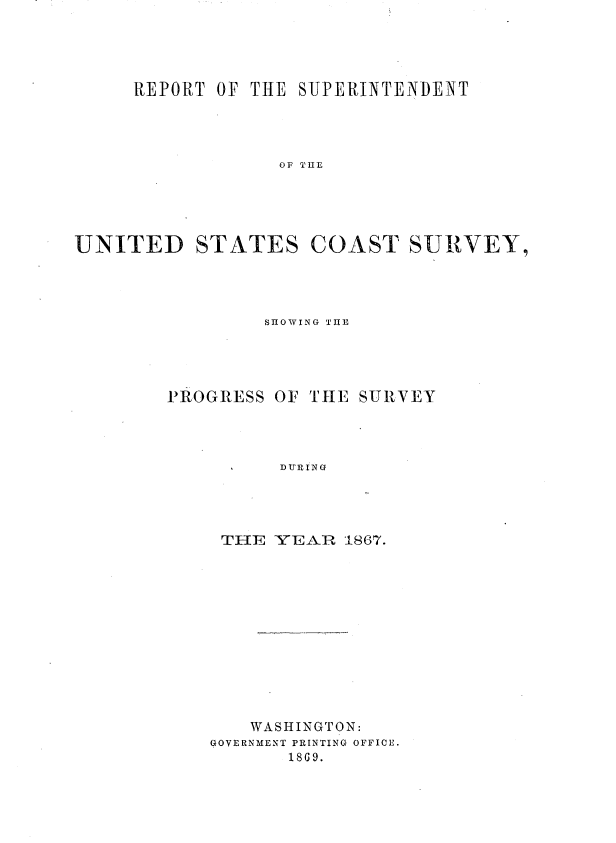 handle is hein.usccsset/usconset36983 and id is 1 raw text is: 




     REPORT OF THE  SUPERINTENDENT




                  OF THE





UNITED STATES COAST SURVEY,


SHOWING TIHE


P~ROGRESS


OF THE SURVEY


DURING


THE   YEAR  1867.












   WASHINGTON:
GOVERNMENT PRINTING OFFICE.
       18 G9.


