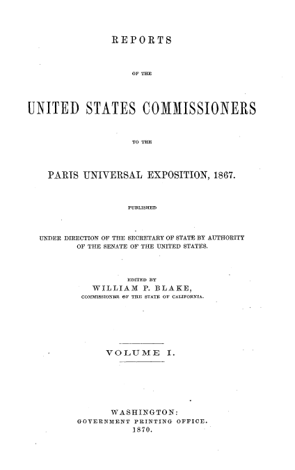 handle is hein.usccsset/usconset36984 and id is 1 raw text is: 




                REPORTS




                    OF THE





UNITED STATES COMMISSIONERS



                    TO THE




    PARIS  UNIVERSAL   EXPOSITION,  1867.




                   PUBLISHED




  UNDER DIRECTION OF THE SECRETARY OF STATE BY AUTHORITY
         OF THE SENATE OF THE UNITED STATES.


          EDITED BY
   WILLIAM   P. BLAKE,
 COMM-18SIONHR OF THE STATE OF CALIFORNIA.








      VOLUME I.








      WASHINGTON:
GOVERNMENT PRINTING OFFICE.
           1870.


