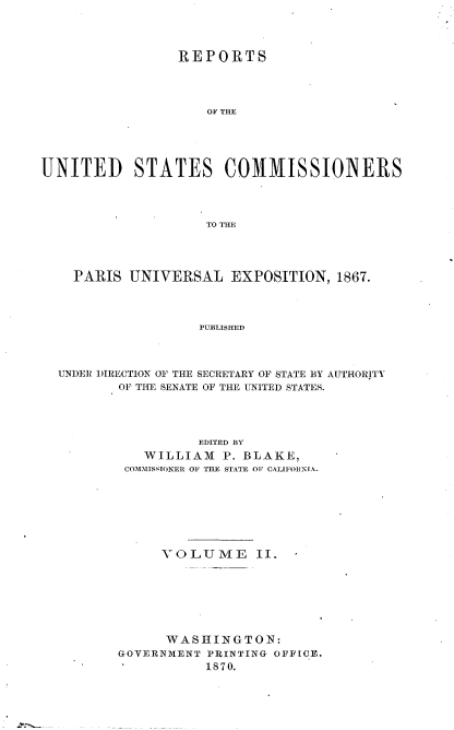 handle is hein.usccsset/usconset36985 and id is 1 raw text is: 




                 REPORTS




                    OF THE





UNITED STATES COMMISSIONERS




                    TO THE


  PARIS  UNIVERSAL   EXPOSITION,  1867.




                 PUBLISHED




UNDER DIRECTION OF THE SECRETARY OF STATE BY AUTHORITY
       OF THE SENATE OF THE UNITED STATES.


          EDITED BY
   WILLIAM   P. BLAKE,
 COMMISSIONER OF THE STATE OF CALtFORNrA.








     VOLUME II. -








     WASHINGTON:
GOVERNMENT PRINTING OFFICE.
           1870.


