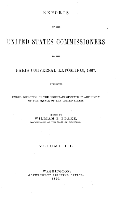 handle is hein.usccsset/usconset36986 and id is 1 raw text is: 



                REPORTS




                    OF THE





UNITED STATES COMMISSIONERS




                    TO THE


  PARIS  UNIVERSAL   EXPOSITION,  1867.




                 PUBLISHED




UNDER DIRECTION OF THE SECRETARY OF STATE BY AUTHORITY
       OF THE SE4NATE OF THE UNITED STATES.


          EDITED BY
   WILLIAM   P. BLAKE,
 COMMISSIONER OF THE STATE OF CALIFORNIA.








     VOLUME      III.









       WASHINGTON:
GOVERNMENT PRINTING OFFICE.
           1870.



