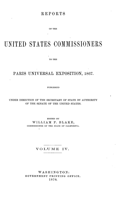 handle is hein.usccsset/usconset36987 and id is 1 raw text is: 



                 REPORTS




                    OF THE





UNITED STATES COMMISSIOlNERS




                    TO THE


  PARIS  UNIVERSAL   EXPOSITION,  1867.




                 PUBLISHED




UNDER DIRECTION OF THE SECRETARY OF STATE BY AUTHORITY
       OF THE SENATE OF THE UNITED STATES.


          EDITED BY
   WILLIAM   P. BLAKE,
 COMMISSIONER OF THE STATE OF CALIFORNIA.








     VOLUME IV.







     WASHINGTON:
GOVERNMENT PRINTING OFFICE.
           1870.


