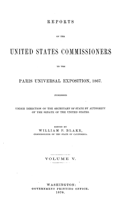 handle is hein.usccsset/usconset36988 and id is 1 raw text is: 






                REPORTS




                    OF THE





UNITED STATES COMMISSIONERS



                     TO THE




    PARIS  UNIVERSAL   EXPOSITION,  1867.




                    PUBLISHED




  UNDER DIRECTION OF THE SECRETARY OF STATE BY AUTHORITY
          OF THE SENATE OF THE UNITED STATES,


          EDITED BY
   WILLIAM   P. BLAKE,
 COIMMISSIONER OF THE STATE OF CALIFORNIA.








      VOLUME V.








      WASHINGTON:
GOVERNMENT PRINTING OFFICE.
           1870.


