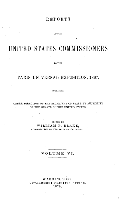 handle is hein.usccsset/usconset36989 and id is 1 raw text is: 





                 REPORTS




                    OF THE





UNITED STATES COMMISSIONERS



                    TO THlE




    PARIS  UNIVERSAL EXPOSITION, 1867.



                   PUBLISHED




  UNDER DIRECTION OF THE SECRETARY OF STATE BY AUTHORITY
          OF THE SENATE OF THE UNITED STATES.


          EDITED BY
   WILLIAM   P. BLAKE,
 COMMISSIONER OF THE STATE OF CALIFORNTA.








     VOLUME VI.








     WASHINGTON:
GOVERNMENT PRINTING OFFICE.
           1870.


