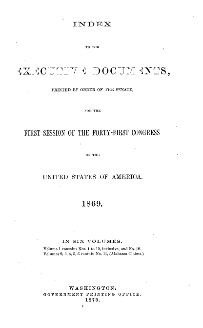 handle is hein.usccsset/usconset36992 and id is 1 raw text is: 



I N D ,X


                    TO TIE









         PRINTED BY ORDER OF THE SENATE,



                   FOR THE




FIRST SESSION OF THE  FORTY-FIRST CONGRESS



                    OF THE


UNITED   STATES   OF  AMERICA.





             1869.







      IN  SIX VOLUMES.
Volume 1 contains Nos. 1 to 10, inclusive, and No. 12.
Volumes 2, 3, 4, 5, 6 contain No. 11, (Alabama Claims.)


        WASHINGTON:
GOVERNMENT PRINTING OFFICE.
             1870.


