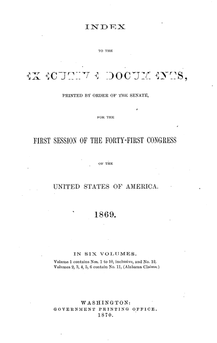 handle is hein.usccsset/usconset36994 and id is 1 raw text is: 




               INDEX




                   TO THE





   .\ C J miT ~        0C¶M        A~j.rS,



        PRINTED BY ORDER OF T11E SENATE,



                  FOR T1IE




FIRST SESSION OF THE FORTY-FIRST CONGRESS



                   OF THE


UNITED   STATES  OF  AMERICA.





            1869.







      IN SIX VOLUMES.
Volume 1 contains Nos. 1 to 10, inclusive, and No. 12.
Volumes 2, 3, 4, 5, 6 contain No. 11, (Alabama Claims.)







        WASHINGTON:
GOVERNMENT   PRINTING  OFFICE.
             1870.


