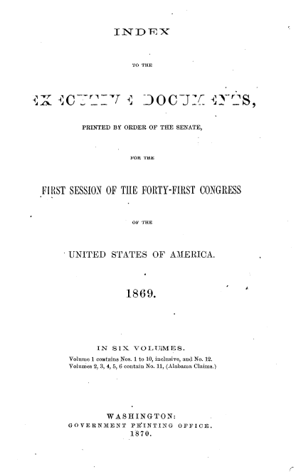 handle is hein.usccsset/usconset36995 and id is 1 raw text is: 



INDEX


TO THE


r4Y       -1f -ri


DoCj: Q72YriS,


        PRINTED BY ORDER OF THE SENATE,



                  FOR THE




FIRST SESSION OF TiIE FORTY-FIRST CONGRESS



                  OF THE


UNITED   STATES  OF  AMERICA.





            1869.







      IN SIX VOLUiMES.
Volume 1 contains Nos. 1 to 10, inclusive, and No. 12.
Volumes 2, 3, 4, 5, 6 contain No. 11, (Alabama Claims.)







        WASHINGTON:
GOVERNMENT   PR'INTING OFFICE.
             1870.


A


