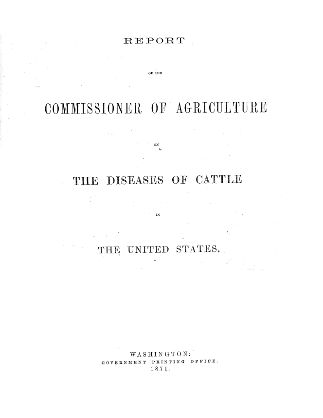 handle is hein.usccsset/usconset36997 and id is 1 raw text is: 




            IRE PORT



                OF TIM





COMMISSIONER OF AGRICULTURE



                 oN


THE  DISEASES   OF CATTLE



             IN


THE  UNITED


STATE S.


    WASHINGTON:
GOVERNMENT PRINTING OFFICE.
        1871.


