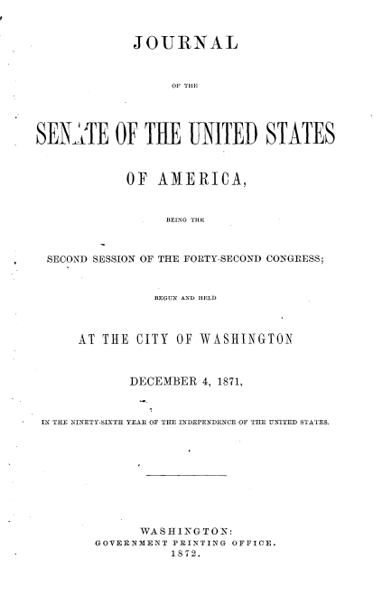 handle is hein.usccsset/usconset36999 and id is 1 raw text is: 



             JOURNAL



                  OF THE




SEN-,lE OF THE UNITED STATES



            OF   AMERICA,


                  BEING THE



 SECOND SESSION OF THE FORTY-SECOND CONGRESS;



                BEGUN AND HELD



      AT THE  CITY OF WASHINGTON



             DECEMBER  4, 1871,



 IN THE NINETY-SIXTH YEAR OF THE INDEPENDENCE OF THE UNITED STATES.










              WASHINGTON:
        GOVERNMENT PRINTING OFFICE.
                  1S72.


