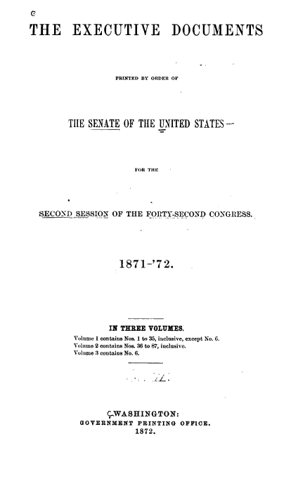 handle is hein.usccsset/usconset37000 and id is 1 raw text is: 
C

THE EXECUTIVE DOCUMENTS





                  PRINTED BY ORDER OF





        TIIE SENATE OF THE UNITED STATES-





                      FOR THE





  SECOND  SESSION OF THE F.ORTY-SECOND CONGRESS.


          1871-'72.







       IN THREE VOLUMES.
Volume 1 contains Nos. I to 35, inclusive, except No. 6.
Volume 2 contains Nos. 36 to 87, inclusive.
Volume 3 contaius No. 6.







       ,-WASHINGTON:
 GOVERNMENT  PRINTING OFFICE.
             1872.


