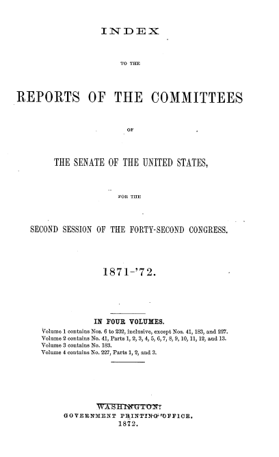 handle is hein.usccsset/usconset37001 and id is 1 raw text is: 



                   INDEX




                       TO THE





REPORTS OF THE COMMITTEES




                         OF


     THE  SENATE  OF THE UNITED  STATES,




                    FOR TIE




SECOND SESSION OF THE FORTY-SECOND  CONGRESS.


              1871-'72.







            IN FOUR VOLUMES.
Volume 1 contains Nos. 6 to 232, inclusive, except Nos. 41, 183, and 227.
Volume 2 contains No. 41, Parts 1, 2, 3, 4, 5, 6, 7, 8, 9, 10, 11, 12, and 13.
Volume 3 contains No. 183.
Volume 4 contains No. 227, Parts 1, 2, and 3.









     GOVERNMENT   PR.IN N0OFFICE.
                 1872.



