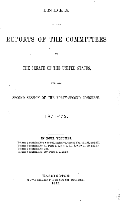 handle is hein.usccsset/usconset37002 and id is 1 raw text is: 


                   INDEX



                       TO THE




REPORTS OF THE COMMITTEES



                        OF




        THE  SENATE OF  THE UNITED  STATES,




                      FOR THE




   SECOND SESSION OF THE FORTY-SECOND CONGRESS.


              1871-'72.






            IN FOUR VOLUMES.
Volume 1 contains Nos. 6 to 232, inclusive, except Nos. 41, 183, and 227.
Volume 2 contains No. 41, Parts 1, 2, 3, 4, 5, 6, 7, 8, 9, 10, 11, 12, and 13.
Volume 3 contains No. 183.
Volume 4 contains No. 227, Parts 1, 2, and 3.







            WASHINGTON:
     GOVERNMENT   PRINTING OFFICE.
                 1872.


