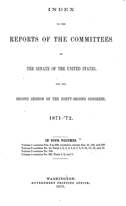 handle is hein.usccsset/usconset37003 and id is 1 raw text is: 

INDEX


                       TO THE




REPORTS OF THE COMMITTEES



                        OF




        THE  SENATE OF  THE UNITED  STATES,




                       FOR THE


SECOND SESSION OF THE FORTY-SECOND CONGRESS.





                1871-'7   2.






              IN FOUR VOLUMES.
  Volume 1 contains Nos. 6 to 232, inclusive, except Nos. 41, 183, and 227.
  Volume 2 contains No. 41, Parts 1, 2, 3, 4, 5, 6,7, 8, 9, 10, 11, 12, and 13.
  Volume 3 contains No. 183.
  Volume 4 contains No. 227, Parts 1, 2, and 3.







               WASHINGTON:
        GOVERNMENT  PRINTING OFFICE.
                    1872.


