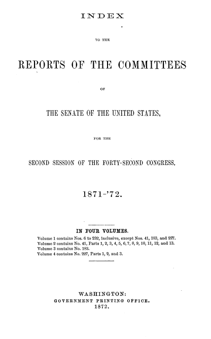 handle is hein.usccsset/usconset37004 and id is 1 raw text is: 

INDEX


                       TO THE




REPORTS OF THE COMMITTEES



                        OF




        THE  SENATE OF  THE UNITED  STATES,




                      FOR THE


SECOND SESSION OF THE FORTY-SECOND CONGRESS.





                1871-'72.






              IN FOUR VOLUMES.
  Volume 1 contains Nos. 6 to 232, inclusive, except Nos. 41, 183, and 227.
  Volume 2 contains No. 41, Parts 1, 2, 3, 4, 5, 6, 7, 8, 9, 10, 11, 12, and 13.
  Volume 3 contains No. 183.
  Volume 4 contains No. 227, Parts 1, 2, and 3.







               WASHINGTON:
        GOVERNMENT  PRINTING OFFICE.
                    1872.


