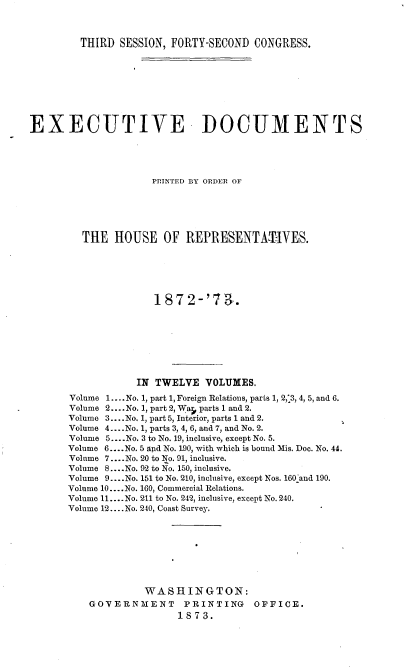 handle is hein.usccsset/usconset37005 and id is 1 raw text is: 



         THIRD SESSION, FORTY-SECOND  CONGRESS.









EXECUTIVE DOCUMENTS





                     PRINTED BY ORDER OF






         THE  HOUSE OF REPRESENTA-'IVES.






                     1872-'73      .








                  IN TWELVE   VOLUMES.

       Volume 1.... No. 1, part 1, Foreign Relations, parts 1, 2,3, 4, 5, and 6.
       Volume 2.... No. 1, part 2, War parts 1 and 2.
       Volume 3.... No. 1, part 5, Interior, parts 1 and 2.
       Volume 4....No. 1, parts 3, 4, 6, and 7, and No. 2.
       Volume 5....No. 3 to No. 19, inclusive, except No. 5.
       Volume 6....No. 5 apd No. 190, with which is bound Mis. Doc. No. 44.
       Volume 7....No. 20 to No. 91, inclusive.
       Volume 8....No. 92 to No. 150, inclusive.
       Volume 9....No. 151 to No. 210, inclusive, except Nos. 160_and 190.
       Volume 10....No. 160, Commercial Relations.
       Volume 11.... No. 211 to No. 242, inclusive, except No. 240.
       Volume 12....No. 240, Coast Survey.








                    WASHINGTON:
          GOVERNMENT      PRINTING    OFFICE.
                         1873.


