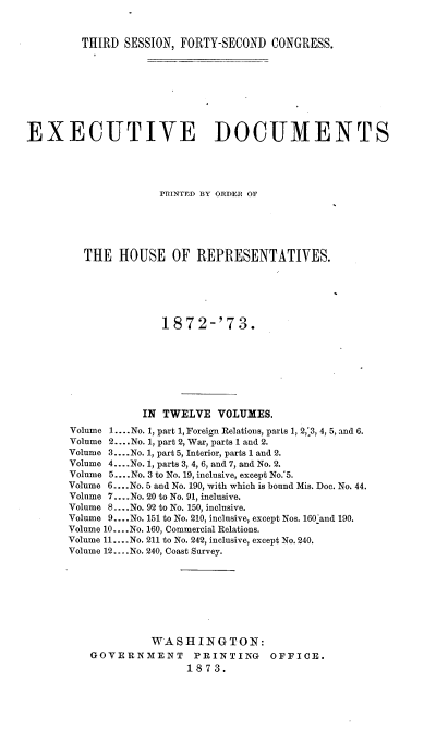 handle is hein.usccsset/usconset37006 and id is 1 raw text is: 



         THIRD SESSION, FORTY-SECOND  CONGRESS.









EXECUTIVE DOCUMENTS





                     PRINTED BY ORDER OF






         THE  HOUSE OF REPRESENTATIVES.






                     1872-'73.








                  IN TWELVE   VOLUMES.
       Volume 1.... No. 1, part 1, Foreign Relations, parts 1, 2,.3, 4, 5, and 6.
       Volume 2....No. 1, part 2, War, parts 1 and 2.
       Volume 3....No. 1, part 5, Interior, parts 1 and 2.
       Volume 4....No. 1, parts 3, 4, 6, and 7, and No. 2.
       Volume 5....No. 3 to No. 19, inclusive, except No.'5.
       Volume 6....No. 5 and No. 190, with which is bound Mis. Doc. No. 44.
       Volume 7.... No. 20 to No. 91, inclusive.
       Volume 8.... No. 92 to No. 150, inclusive.
       Volume 9....No. 151 to No. 210, inclusive, except Nos. 160 and 190.
       Volume 10....No. 160, Commercial Relations.
       Volume 11....No. 211 to No. 242, inclusive, except No. 240.
       Volume 12....No. 240, Coast Survey.








                   WASHINGTON:
          GOVERNMENT      PRINTING    OFFICE.
                         1873.


