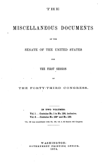 handle is hein.usccsset/usconset37009 and id is 1 raw text is: 

                  THE






MISCELLANEOUS DOCUMENTS



                    OF THE



       SENATE  OF THE  UNITED  STATES


                     FOn



               THE FIRST SESSION


                     OF



   THE   FORTY-THIRD CONGRESS.


         IN TWO VOLUMES:
   Vol. 1---- Contains No.1 to No. 128, inclusive.
   Vol. 2----Contains No. 129* and No. 130.

,No. 129 was consolidated with No. 108, vol. 2, 2d Session 43d Congress.







         WASHINGTON:
   GOVERNMENT  PRINTING OFFICE.
              1874.


