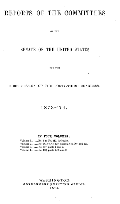 handle is hein.usccsset/usconset37010 and id is 1 raw text is: 



REPORTS OF THE COMMITTEES




                     OF THE





        SENATE  OF THE  UNITED   STATES





                     FOR THE


FIRST SESSION OF THE FORTY-THIRD CONGRESS.






               187 3-'74.








             IN FOUR VOLUMES :
     Volume 1......No. 1 to No. 280, inclusive.
     Volume 2......No. 281 to No. 478, except Nos. 307 and 453.
     Volume 3......No. 307, parts 1 and 2.
     Volume 4......No. 453, parts 1, 2, and 3.









              WASHINGTON:
       GOVERNMENT  [PRIN'PING OFFICE.
                   1874.


