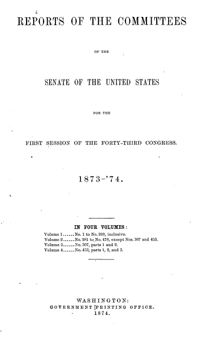 handle is hein.usccsset/usconset37011 and id is 1 raw text is: 


REPORTS OF THE COMMITTEES




                      OF THE





        SENATE  OF  THE  UNITED  STATES




                     FOR THE


FIRST SESSION OF THE FORTY-THIRD  CONGRESS.






               187  3-'74.








               IN FOUR VOLUMES :
     Volume 1......No. 1 to No. 280, inclusive.
     Volume 2......No. 281 to No. 478, except Nos. 307 and 453.
     Volume 3......No. 307, parts 1 and 2.
     Volume 4......No. 453, parts 1, 2, and 3.









              WAS  H IN G T O N:
       GOVERNMENT  [PRINTING OFFICE.
                   1874.



