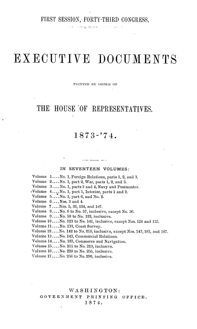 handle is hein.usccsset/usconset37012 and id is 1 raw text is: 



          FIRST SESSION, FORTY-THIRD   CONGRESS.









EXECUTIVE DOCUMENTS




                      PriNNTED BY ORDER OF





        THE HOUSE :OF REPRESENTATIVES.





                      1873-'74.







                 IN SEVENTEEN   VOLUMES:

       Volume 1.... No. 1, Foreign Relations, parts 1, 2, and 3.
       Volume 2.... No. 1, part 2, War, parts 1, 2, and 3.
       Volume 3.... No. 1, parts 3 and 4, Navy and Postmaster.
       -Volume 4. ...No. 1, part 5, Interior, parts 1 and 2.
       Volume 5... .No. 1, part 6, and No. 2.
       Volume 6... .Nos. 3 and 4.
       Volume 7....Nos. 5, 36, 124, and 187.
       Volume 8.... .No. 6 to No. 57, inclusive, except No. 36.
       Volume 9... .No. 58 to No. 122, inclusive.
       Volume 10....No. 123 to No. 141, inclusive, except Nos. 124 and 133.
       Volume 11.... No. 133, Coast Survey.
       Volume 12....No. 142 to No. 210, inclusive, except Nos. 143, 183, and 187.
       Volume 13.... No. 143, Commercial Relations.
       Volume 14.... No. 183, Commerce and Navigation.
       Volume 15....No. 211 to No. 219, inclusive.
       Volume 16....No. 220 to No. 255, inclusive.
       Volume 17....No. 256 to No. 290, inclusive.







                    WASHINGTON:
          GOVERNMENT      PRINTING     OFFICE.
                          1874.



