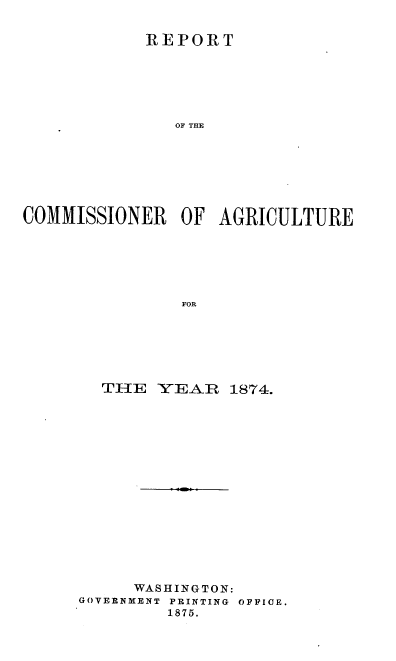 handle is hein.usccsset/usconset37014 and id is 1 raw text is: 


            REPORT






               OF THE








COMMISSIONER OF AGRICULTURE







                FOR


  THE   YEAR   1874.

















     WASHINGTON:
GOVERNMENT PRINTING OFFICE.
         1875.


