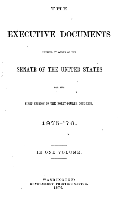 handle is hein.usccsset/usconset37015 and id is 1 raw text is: 
T HE


EXECUTIVE DOCUMENTS



             PRINTED BY ORDER OF THE




   SENATE  OF  THE UNITED  STATES



                 FOR THE



      FIRST SESSION OF THE FORTY-FOURTH CONGRESS,


    1875-'76.







  IN ONE  VOLUME.






     WASHINGTON:
GOVERNMENT PRINTING OFFICE.
        1876.


