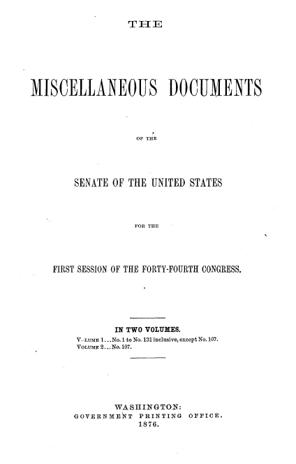 handle is hein.usccsset/usconset37016 and id is 1 raw text is: 

T HE


MISCELLANEOUS DOCUMENTS





                   OF THE





        SENATE OF THE UNITED STATES




                   FOR THE


FIRST SESSION OF THE FORTY-FOURTH CONGRESS.







           IN TWO VOLUMES.
    V.LUME 1.. .No. 1 to No. 131 inclusive, except No. 107.
    VOLUME 2... No. 107.







           WASHINGTON:
    GOVERNMENT  PRINTING OFFICE.
                1876.


