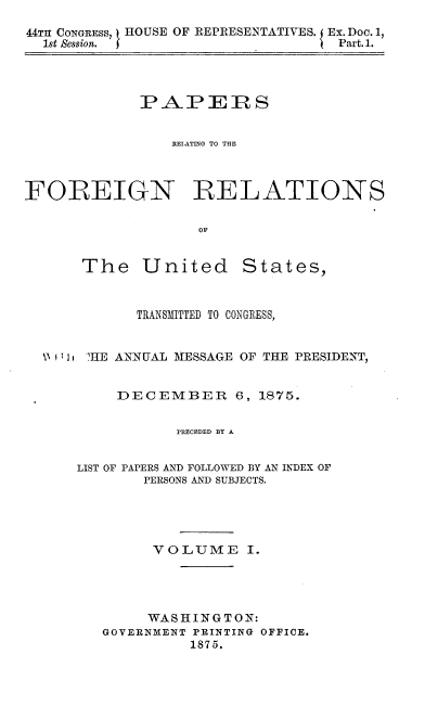 handle is hein.usccsset/usconset37017 and id is 1 raw text is: 

44TH CONGRESS, 1 HOUSE OF REPRESENTATIVES. Ex. Doc. 1,
  1st Session. J                  Part. 1.


PAPERS


   RELATING TO THE


FOREIGN


OF


The United


States,


         TRANSMITTED TO CONGRESS,


\I T I jHE ANNUAL MESSAGE OF THE PRESIDENT,


       DECEMBER 6, 1875.


             PRECEDED BY A


  LIST OF PAPERS AND FOLLOWED BY AN INDEX OF
          PERSONS AND SUBJECTS.


      VOLUME I.




      WASHINGTON:
GOVERNMENT PRINTING OFFICE.
          1875.


RELATIONS


