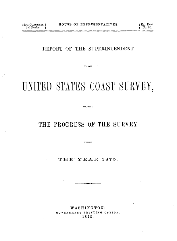 handle is hein.usccsset/usconset37018 and id is 1 raw text is: 




44TH CONGRESS,
1st Session.


HOUSE OF REPRESENTATIVES.


EN. Dc.


REPORT  OF


THE SUPERINTENDENT


OF THE


UNITED STATES COAST SURVEY,



                    SHOWING


THE  PROGRESS   OF  THE


DURING


THE-  YE  AR


     WASHINGTON:
GOVERNMENT PRINTING OFFICE.
         1878.


SURVEY


1875.


