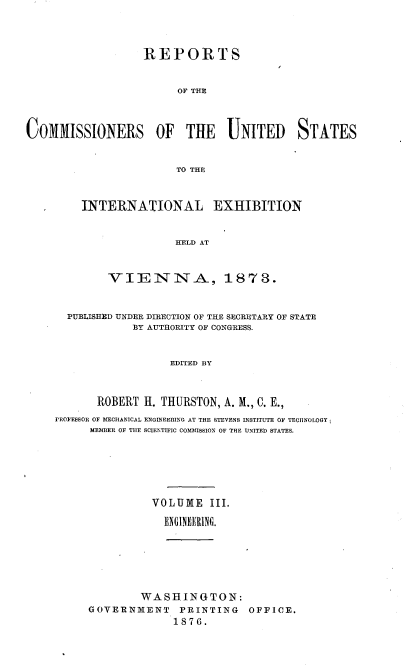 handle is hein.usccsset/usconset37019 and id is 1 raw text is: 




                   REPORTS


                        OF THE



COMMISSIONERS OF THE UNITED STATES


                        TO THE


INTERNATIONAL EXHIBITION


               HELD AT



    VIENNA, 1873.


  PUBLISHED UNDER DIRECTION OF THE SECRETARY OF STATE
            BY AUTHORITY OF CONGRESS.


                  EDITED BY



       ROBERT H. THURSTON, A. M., C. E.,
PROFESSOR OF MECHANICAL ENGINEERING AT THE STEVENS INSTITUTE OF TECflNOLOGY ;
      MEMBER OF THE SCIENTIFIC COMMISSION OF THE UNITED STATES.






                VOLUME   III.

                ENGINEERING.


        WASHINGTON:
GOVERNMENT PRINTING OFFICE.
              1876.


