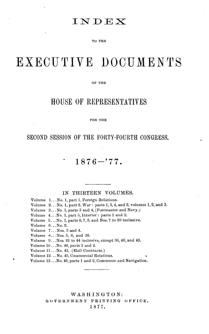 handle is hein.usccsset/usconset37021 and id is 1 raw text is: 



                  INDEX



                         TO THE





EXECUTIVE DOCUMENTS



                         OF THE




           HOUSE   OF  REPRESENTATIVES



                        FOR THE



   SECOND  SESSION OF THE FORTY-FOURTH  CONGRESS.





                   1876-'77.






               IN THIRTEEN   VOLUMES.
     Volume 1 ..No. 1, part 1, Foreign Relations.
     Volume 2.. .No. 1, part 2, War : parts 1, 3, 4, and 2, volumes 1, 2, and 3.
     Volume 3...No. 1, parts 3 and 4, (Postmaster and Navy.)
     Volume 4...No. 1, part 5, Interior : parts 1 and 2.
     Volume 5.. No. 1, parts 6, 7, 8, and Nos. 7 to 20 inclusive.
     Volume 6. ..No. 2.
     Volume 7...Nos. 3 and 4.
     Volume S.. .Nos. 5, 6, and 36.
     Volume 9...Nos. 21 to 44 inclusive, except :36, 40, and 43.
     Volume 10.. .No. 40, parts 1 and 2.
     Volume 11...No. 43, (Mail Contracts.)
     Volume 12... No. 45, Commercial Relations.
     Volume 13...No. 46, parts 1 and 2, Commerce and Navigation.







                  WASHINGTON:
          GOVER>NMENT   PRINTING   OFFICE.
                        1877.


