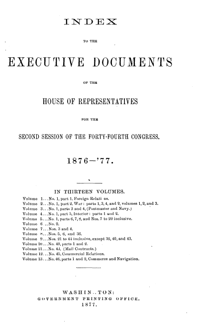 handle is hein.usccsset/usconset37022 and id is 1 raw text is: 



                  INDEX



                         TO THE





EXECUTIVE DOCUMENTS



                         OF THE




           HOUSE   OF  REPRESENTATIVES



                        FOR THE



    SECOND SESSION OF THE FORTY-FOURTH   CONGRESS.





                   1876-'77.






               IN THIRTEEN   VOLUMES.
     Volume 1. .No. 1, part 1, Foreign Relati ns.
     Volume 2. .No. 1, part 2, War: parts 1, 3, 4, and 2, volumes 1,2, and 3.
     Volume 3.. .No. 1, parts 3 and 4, (Postmaster and Navy.)
     Volume 4...No. 1, part 5, Interior: parts 1 and 2.
     Volume 5. ..No. 1, parts 6, 7, 8, and Nos.7 to 20 inclusive.
     Volume 6...No.2.
     Volume 7..Nos. 3 and 4.
     Volume H.. .Nos. 5, 6, and :36.
     Volume 9...Nos. 21 to 44 inclusive, except 36, 40, and 43.
     Volume 10.. .No. 40, parts 1 and 2.
     Volume 11...No. 43, (Mail Contracts.)
     Volume 12. ..No. 45, Commercial Relations.
     Volume 13...No. 46, parts 1 and 2, Commerce and Navigation.







                  WASH   IN.. TON:
          GOVERNMENT     PRINTING   OFFICE.
                        1877.



