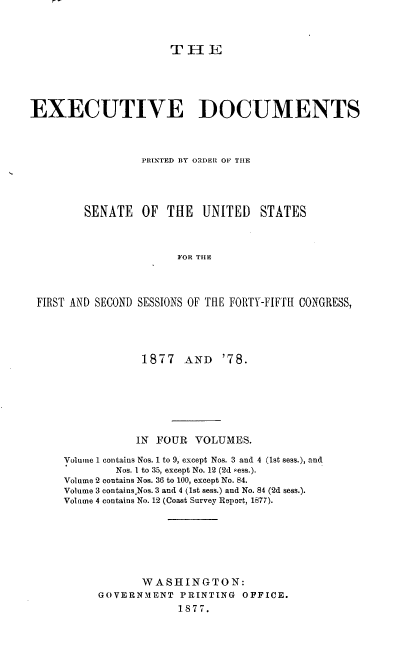 handle is hein.usccsset/usconset37024 and id is 1 raw text is: 



                      THE





EXECUTIVE DOCUMENTS




                 PRINTED BY ORDER OF THE




        SENATE   OF  THE   UNITED  STATES



                       FOR THE




 FIRST AND SECOND SESSIONS OF THE FORTY-FIFTH CONGRESS,


            1877   AND  '78.







            IN FOUR VOLUMES.

Volume 1 contains Nos. 1 to 9, except Nos. 3 and 4 (1st sess.), and
        Nos. 1 to 35, except No. 12 (2d sess.).
Volume 2 contains Nos. 36 to 100, except No. 84.
Volume 3 contains Nos. 3 and 4 (1st sess.) and No. 84 (2d sess.).
Volume 4 contains No. 12 (Coast Survey Report, 1877).







            WASHINGTON:
     GOVERNMENT   PRINTING  OFFICE.
                  1877.


