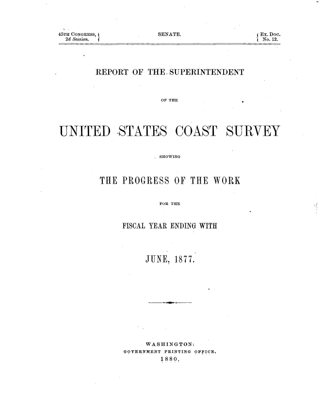 handle is hein.usccsset/usconset37025 and id is 1 raw text is: 




SENATE.


45TH CONGRESS,
  2d Session.


Ex. Doc.
No. 12.


        REPORT OF  THE. SUPERINTENDENT




                     OF THE





UNITED STATES COAST SURVEY


             SHOWING




THE  PROGRESS   OF THE  WORK



            FOR THE



     FISCAL YEAR ENDING WITH


     JUNE, 1877.















     WASHINGTON:
GOVERNMENT PRINTING OPFICE,
        1880,


