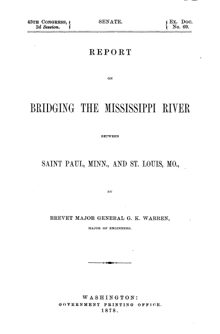 handle is hein.usccsset/usconset37026 and id is 1 raw text is: 


45TH CONGRESS,
  2d &ession.


SENATE.


Ex. Doc.
No. 69.


               REPORT



                   ON





BRIDGING THE MISSISSIPPI RIVER




                  BETWEEN


SAINT PAUL, MINN., AND ST. LOUIS, MO.,




                BY




  BREVET MAJOR GENERAL G. K. WARREN,


MAJOR OF ENGINEERS.


      WASHINGTON:
GOVERNMENT PRINTING OFFICE.
           1878.


