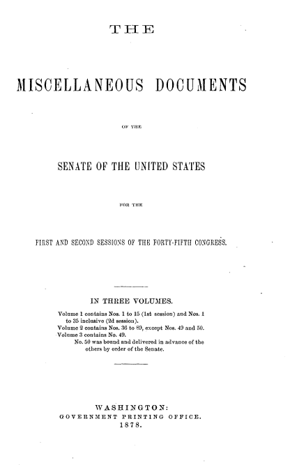 handle is hein.usccsset/usconset37027 and id is 1 raw text is: 



                      T  H   E








MISCELLANEOUS DOCUMENTS





                        OF THE






          SENATE   OF THE  UNITED   STATES





                        FOR THE


FIRST AND SECOND SESS[ONS OF THE FORTY-FIFTH CONGRESS.








             IN THREE  VOLUMES.

     Volume 1 contains Nos. 1 to 15 (1st session) and Nos. I
       to 35 inclusive (2d session).
     Volume 2 contains Nos. 36 to 89, except Nos. 49 and 50.
     Volume 3 contains No. 49.
         No. 50 was bound and delivered in advance of the
            others by order of the Senate.








              WASHINGTON:
      GOVERNMENT PRINTING      OFFICE.
                    1878.


