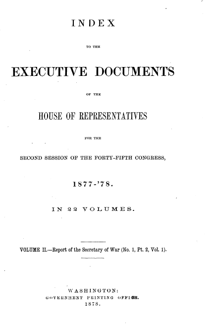 handle is hein.usccsset/usconset37028 and id is 1 raw text is: 


              INDEX



                 TO THE




EXECUTIVE DOCUMENTS


                 OF THE



      HOUSE OF REPRESENTATIVES


                 FOR THE


  SECOND SESSION OF THE FORTY-FIFTH CONGRESS,


            1877-'78.



       IN  2 2 VOLUMES.






VOLUME II.-Report of the Secretary of War (No. 1, Pt. 2, Vol. 1).






           W A SH INGT ON:
      G6(VERNIENT PRINTING OFFICl.
               1878.


