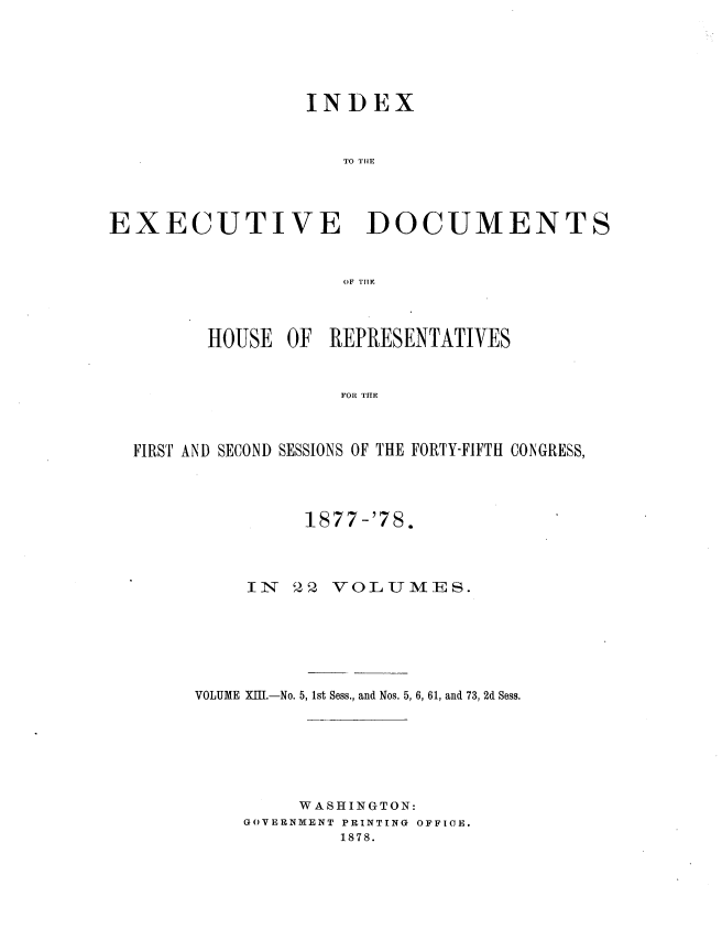 handle is hein.usccsset/usconset37029 and id is 1 raw text is: 






                 INDEX



                     TO THE




EXECUTIVE DOCUMENTS



                     OF TILE


      HOUSE  OF  REPRESENTATIVES



                  FOR THE



FIRST AND SECOND SESSIONS OF THE FORTY-FIFTH CONGRESS,


          1877 -'78.




     IN  22 VOLUMES.







VOLUME XIII.-No. 5, 1st Sess., and Nos. 5, 6, 61, and 73, 2d Sess.








         WASHINGTON:
    GOVERNMENT PRINTING OFFICE.
             1878.


