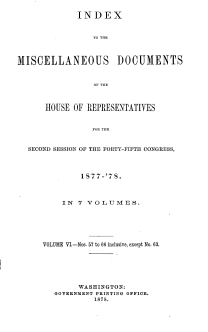 handle is hein.usccsset/usconset37030 and id is 1 raw text is: 

              INDEX


                 TO THE



MISCELLANEOUS DOCUMENTS


                  OF THE



      HOUSE  OF REPRESENTATIVES


                 FOR THE


  SECOND SESSION OF THE FORTY-FIFTH CONGRESS,


         1 877-'7S.



     IN 7 VOLUMES.






VOLUME VI.-Nos. 57 to 66 inclusive, except No. 63.






        WASHINGTON:
   GOVERNMENT PRINTING OFFICE.
            1878.


