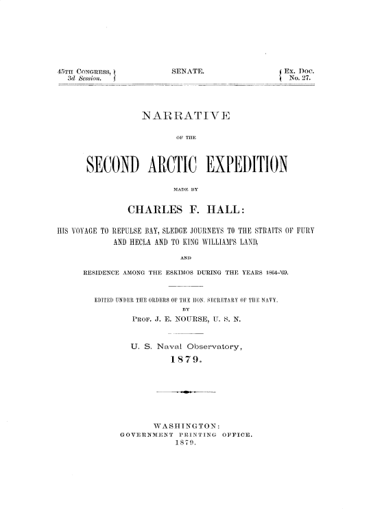handle is hein.usccsset/usconset37031 and id is 1 raw text is: 








NGRESS,           SENATE.                E
Ssionl.




            NARRATIVE


                   OF THE



SECOND ARCTIC EXPEDITION

                  MADE BY


x. Doc.
No. 27.


               CHARLES F. HALL:


HIS VOYAGE TO REPULSE BAY, SLEDGE JOURNEYS TO THE STRAITS OF FURY
            AND HECLA AND TO KING WILLIAM'S LAND.

                         AND

     RESIDENCE AMONG THE ESKIMOS DURING THE YEARS 1864-'69.


EDITED UNDER THE ORDERS OF THE HON. SECRETARY OF TIlE NAVY,
                  BY
        PROF. J. E. NOURSE, U. S. N.


U. S. Naval Observatory,

        1 879.


       WASHINGTON:
GOVERNMENT  PRINTING OFFICE.
           1879.


45TH CO
  3d &


