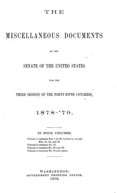 handle is hein.usccsset/usconset37032 and id is 1 raw text is: 


                   T  H   E







MISCELLANEOUS DOCUMENTS




                      OF THE




         SENATE  OF THE  UNITED STATES



                     FOR THE


THIRD SESSION OF THE FORTY-FIFTH CONGRESS,





          1878-'7 9.






          IN FOUR  VOLUMES.

     Volume 1 contains Nos. 1 to 80, inclusive, except
           Nos. 31, 53, and 59.
      Volume 2 contains No. 31.
      Vohume 3 contains No. 53 and 59.
      Volume 4 contains No. 81 and parts.






            WASHINGTON:
     GOVERNMENT  PRINTING OFFICE.
                 1879.


