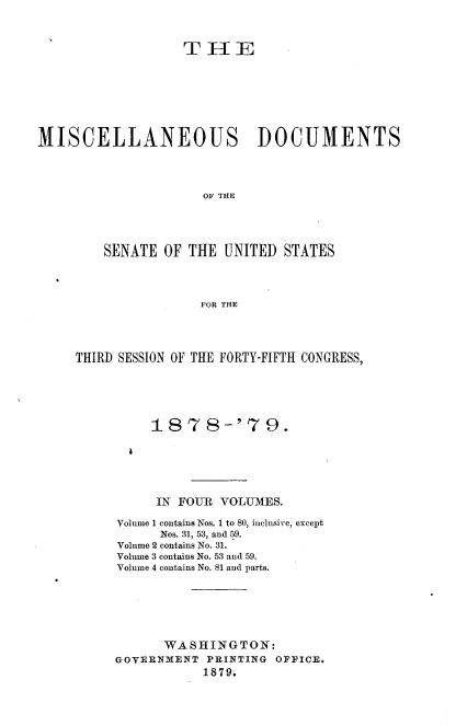 handle is hein.usccsset/usconset37033 and id is 1 raw text is: 



                   T  H   E








MISCELLANEOUS DOCUMENTS




                      OF THE





         SENATE OF  THE UNITED  STATES




                     FOR THE


THIRD SESSION OF THE FORTY-FIFTH CONGRESS,






          1878-'79.


IN FOUR VOLUMES.


Volume 1 contains Nos. 1 to 80, inclusive, except
      Nos. 31, 53, and 59.
Volume 2 contains No. 31.
Volume 3 contains No. 53 and 59.
Volume 4 contains No. 81 and parts.







      WASHINGTON:
GOVERNMENT  PRINTING OFFICE.
           1879.


I


