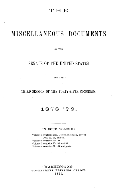handle is hein.usccsset/usconset37034 and id is 1 raw text is: 


                   THE







MISCELLANEOUS DOCUMENTS




                     OF THE




         SENATE OF THE  UNITED  STATES




                     FOR THE


THIRD SESSION OF THE FORTY-FIFTH CONGRESS,





          187 8-' 79 .






          IN FOUR  VOLUMES.

     Volume 1 contains Nos. 1 to 80, inclusive, except
           Nos. 31, 53, and 59.
     Volume 2 contains No. 31.
     Volume 3 contains No. 53 and 59.
     Volume 4 contains No. 81 and parts.






           WASHINGTON:
     GOVERNMENT  PRINTING OFFICE.
                 1879.


