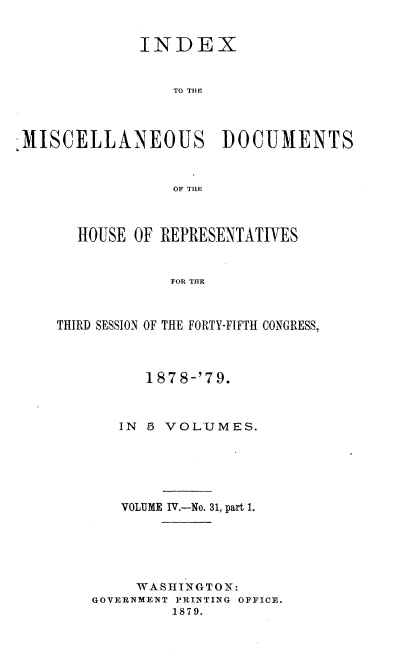 handle is hein.usccsset/usconset37036 and id is 1 raw text is: 


              INDEX


                 TO THE



;MISCELLANEOUS DOCUMENTS


                 OF TILE


  HOUSE  OF REPRESENTATIVES


             FOR TiE



THIRD SESSION OF THE FORTY-FIFTH CONGRESS,


      187 8-'79.



   IN 5 VOLUMES.






   VOLUME IV.-No. 31, part 1.






     WASHINGTON:
GOVERNMENT PRINTING OFFICE.
         1879.


