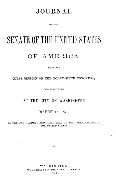 handle is hein.usccsset/usconset37037 and id is 1 raw text is: 


            JOURNAL



                  OF THE





SENATE OF THE UNITED STATES




         OF AMERICA,


                 BEING THE


   FIRST SESSION OF THE FORTY-SIXTH CONGRESS;


                BEGUN AND HELD



       AT THE CITY OF WASHINGTON


              MARCH 18, 1879,


IN THE ONE HUNDRED AND THIRD YEAR OF THE INDEPENDENCE OF
              THE UNITED STATES.












              WASHINGTON:
         GOVERNMENT PRINTING OFFICE.
                  1879.


