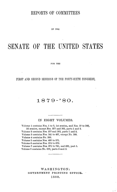handle is hein.usccsset/usconset37039 and id is 1 raw text is: 



              REPORTS OF COMMITTEES





                           OF THE






SENATE OF THE UNITED STATES





                          FOR THE


FIRST AND SECOND SESSIONS OF THE FORTY-SIXTH CONGRESS,







             1  8  7  9-'   80.






             IN  EIGHT   VOLUMES.

   Volume 1 contains Nos. 1 to 9, 1st session, and Nos. 10 to 340,
      2d session, except Nos. 277 and 303, parts 1 and 2.
   Volume 2 contains Nos. 277 and 303, parts 1 and 2.
   Volume 3 contains Nos. 341 to 487, except No. 388.
   Volume 4 contains No. 388.
   Volume 5 contains Nos. 488 to 571.
   Volume 6 contains Nos. 572 to 670.
   Volume 7 contains Nos. 671 to 725, and 693, part 1.
   Volume 8 contains No. 693, parts 2 and 3.







               WASHINGTON:
       GOVERNMENT     PRINTING   OFFICE.
                      1880.


