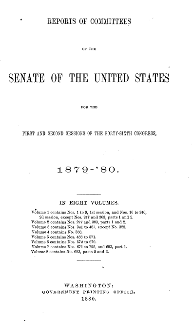 handle is hein.usccsset/usconset37040 and id is 1 raw text is: 


4


REPORTS OF COMMITTEES


                           OF THE






SENATE OF THE UNITED STATES





                          FOR THE


FIRST AND SECOND SESSIONS OF THE FORTY-SIXTH CONGRESS,







             187 9-'80.






             IN  EIGHT   VOLUMES.

   Volume 1 contains Nos. 1 to 9, 1st session, and Nos. 10 to 340,
      2d session, except Nos. 277 and 303, parts 1 and 2.
   Volume 2 contains Nos. 277 and 303, parts 1 and 2.
   Volume 3 contains Nos. 341 to 487, except No. 388.
   Volume 4 contains No. 388.
   Volume 5 contains Nos. 488 to 571.
   Volume 6 contains Nos. 572 to 670.
   Volume 7 contains Nos. 671 to 725, and 693, part 1.
   Volume 8 contains No. 693, parts 2 and 3.







               WASHINGTON:
       GOVERNMENT     PRINTING   OFFICE.
                     1880.



