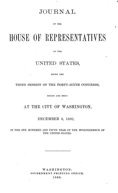 handle is hein.usccsset/usconset37041 and id is 1 raw text is: 


            JOURNAL


                  OF THE




HOUSE OF REPRESENTATIVES


                  OF THE


UNITED


STATES,


BEING THE


  THIRD SESSION OF THE FORTY-SIXTH CONGRESS,


               BEGUN AND HELD



      AT THE CITY OF WASHINGTON,



           DECEMBER  6, 1880,


IN THE ONE HUNDRED AND FIFTH YEAR OF THE INDEPENDENCE OF
             THE UNITED STATES.











             WASHINGTON:
        GOVERNMENT PRINTING OFFICE.
                  1880.


